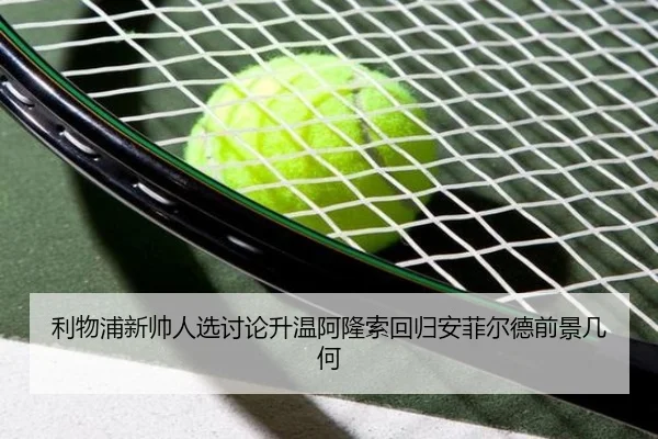 利物浦新帅人选讨论升温阿隆索回归安菲尔德前景几何