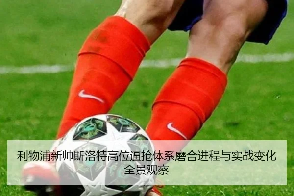 利物浦新帅斯洛特高位逼抢体系磨合进程与实战变化全景观察