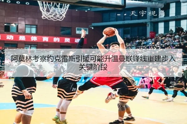 阿莫林考察约克雷斯引援可能升温曼联锋线重建步入关键阶段