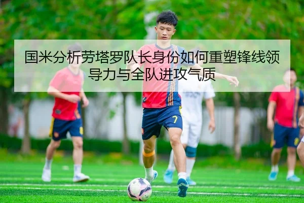 国米分析劳塔罗队长身份如何重塑锋线领导力与全队进攻气质