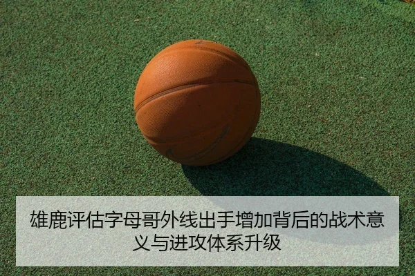 雄鹿评估字母哥外线出手增加背后的战术意义与进攻体系升级