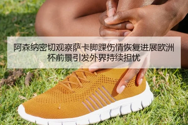 阿森纳密切观察萨卡脚踝伤情恢复进展欧洲杯前景引发外界持续担忧