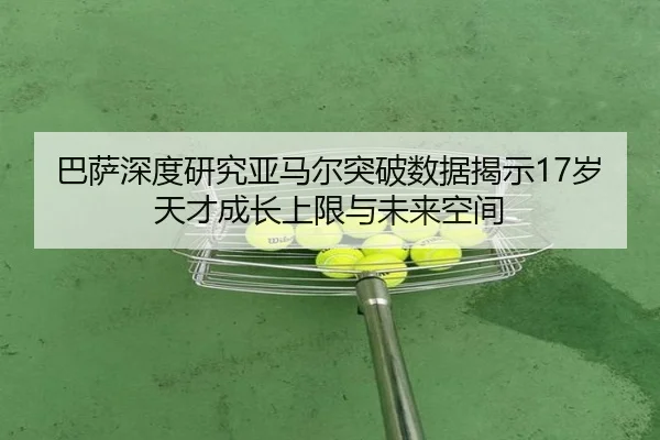 巴萨深度研究亚马尔突破数据揭示17岁天才成长上限与未来空间