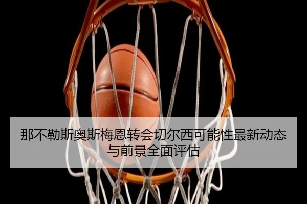 那不勒斯奥斯梅恩转会切尔西可能性最新动态与前景全面评估
