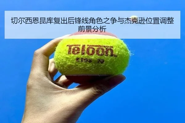 切尔西恩昆库复出后锋线角色之争与杰克逊位置调整前景分析