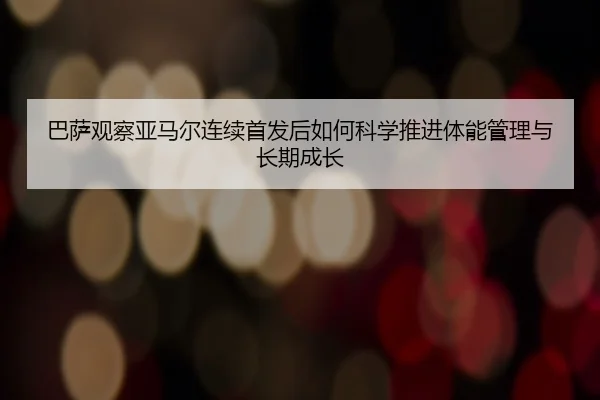巴萨观察亚马尔连续首发后如何科学推进体能管理与长期成长