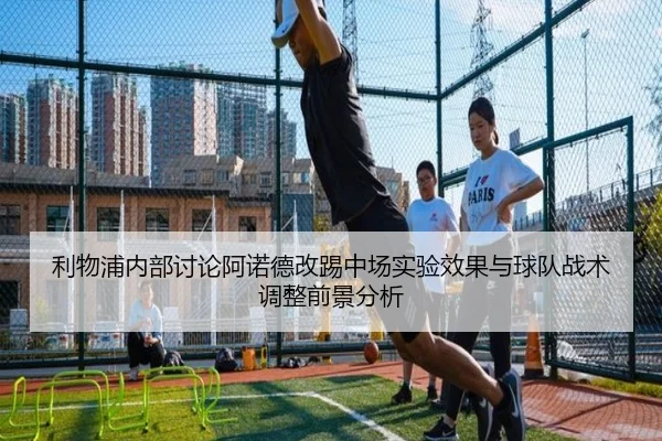 利物浦内部讨论阿诺德改踢中场实验效果与球队战术调整前景分析
