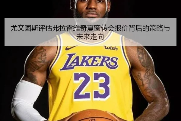 尤文图斯评估弗拉霍维奇夏窗转会报价背后的策略与未来走向