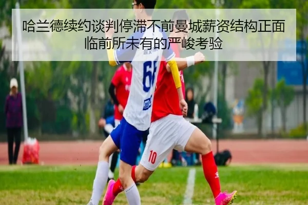 哈兰德续约谈判停滞不前曼城薪资结构正面临前所未有的严峻考验
