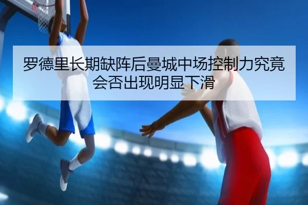 罗德里长期缺阵后曼城中场控制力究竟会否出现明显下滑