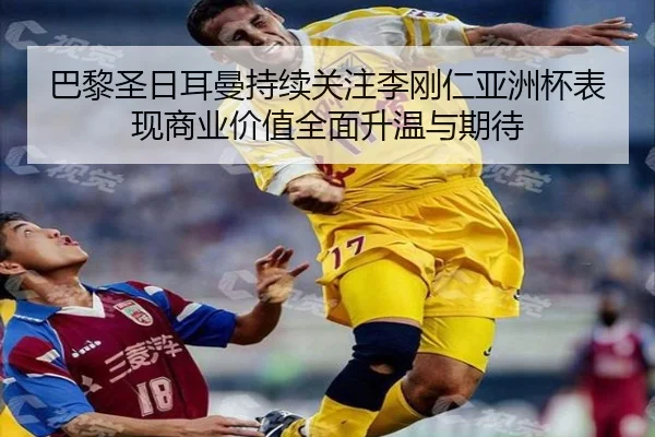 巴黎圣日耳曼持续关注李刚仁亚洲杯表现商业价值全面升温与期待