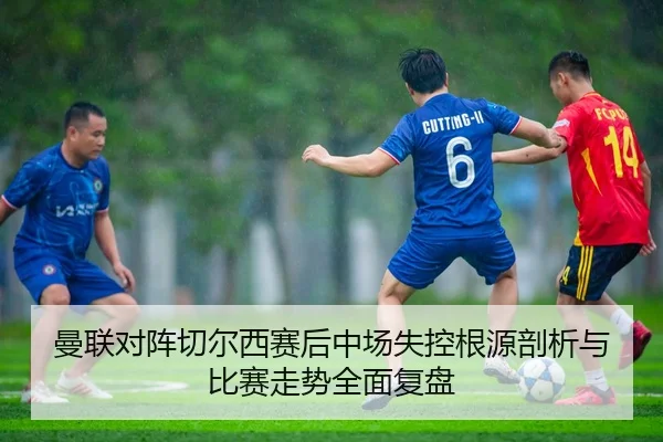 曼联对阵切尔西赛后中场失控根源剖析与比赛走势全面复盘