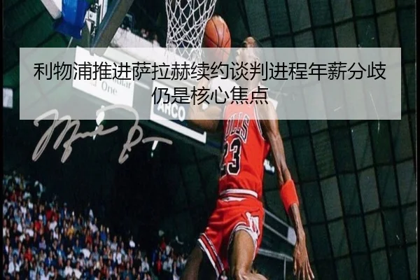 利物浦推进萨拉赫续约谈判进程年薪分歧仍是核心焦点