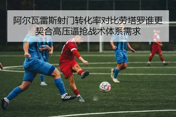 阿尔瓦雷斯射门转化率对比劳塔罗谁更契合高压逼抢战术体系需求
